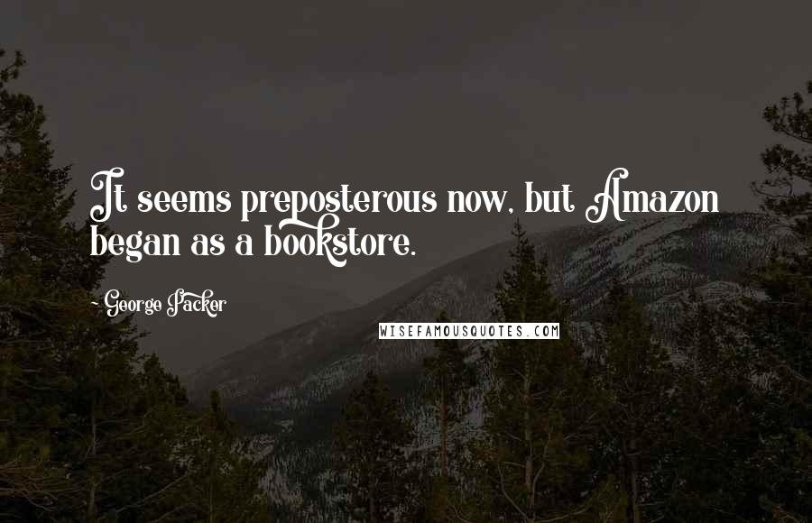 George Packer Quotes: It seems preposterous now, but Amazon began as a bookstore.