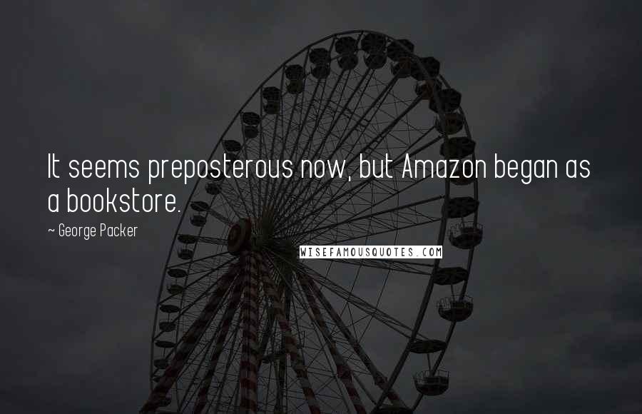 George Packer Quotes: It seems preposterous now, but Amazon began as a bookstore.