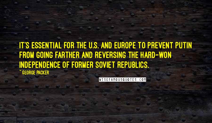 George Packer Quotes: It's essential for the U.S. and Europe to prevent Putin from going farther and reversing the hard-won independence of former Soviet republics.