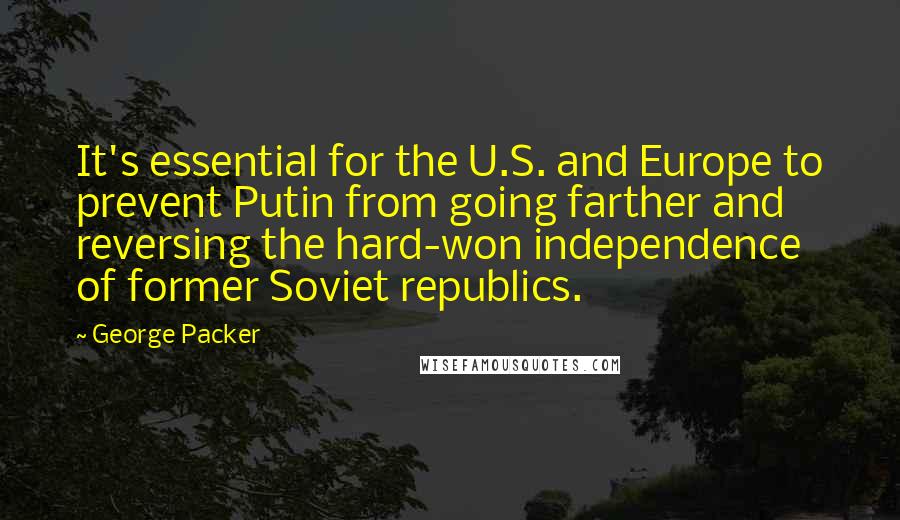 George Packer Quotes: It's essential for the U.S. and Europe to prevent Putin from going farther and reversing the hard-won independence of former Soviet republics.