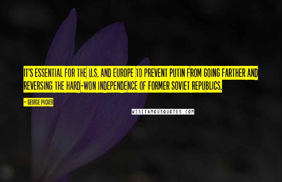 George Packer Quotes: It's essential for the U.S. and Europe to prevent Putin from going farther and reversing the hard-won independence of former Soviet republics.