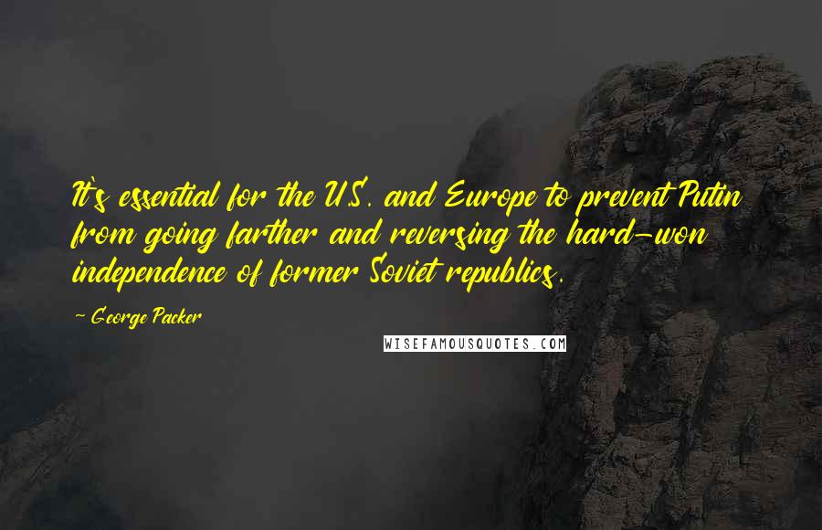 George Packer Quotes: It's essential for the U.S. and Europe to prevent Putin from going farther and reversing the hard-won independence of former Soviet republics.