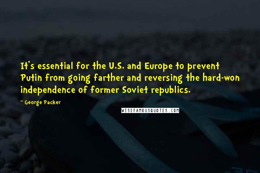 George Packer Quotes: It's essential for the U.S. and Europe to prevent Putin from going farther and reversing the hard-won independence of former Soviet republics.