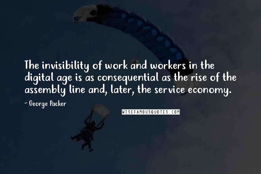 George Packer Quotes: The invisibility of work and workers in the digital age is as consequential as the rise of the assembly line and, later, the service economy.