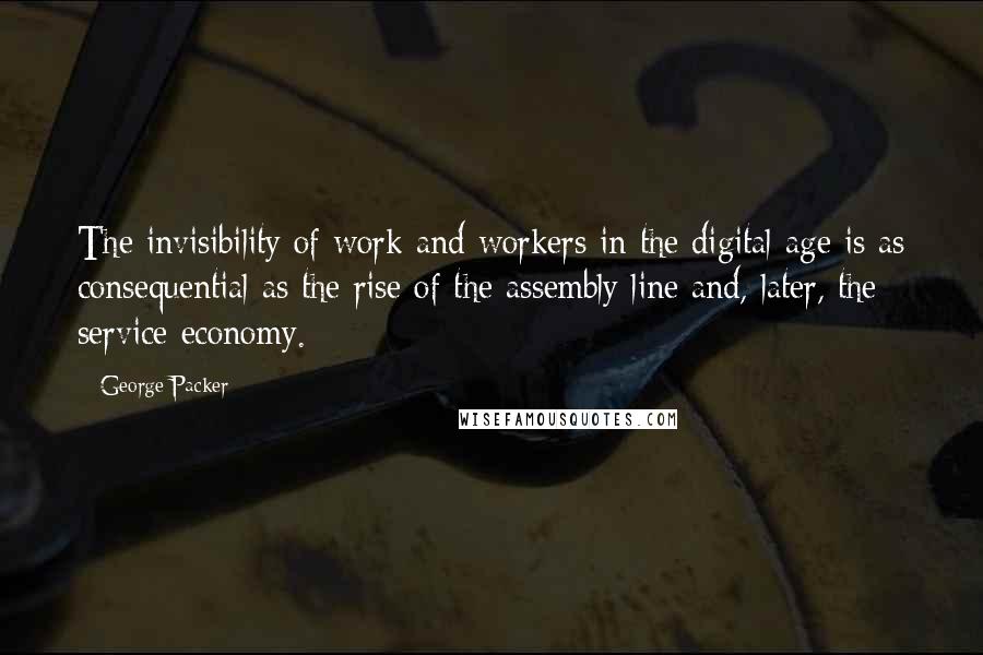 George Packer Quotes: The invisibility of work and workers in the digital age is as consequential as the rise of the assembly line and, later, the service economy.