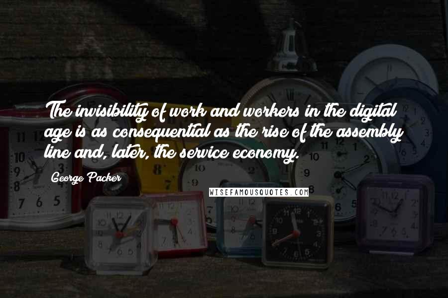 George Packer Quotes: The invisibility of work and workers in the digital age is as consequential as the rise of the assembly line and, later, the service economy.