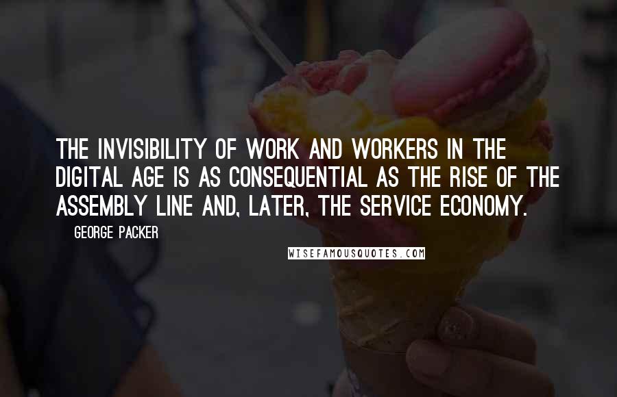 George Packer Quotes: The invisibility of work and workers in the digital age is as consequential as the rise of the assembly line and, later, the service economy.