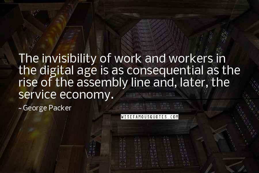 George Packer Quotes: The invisibility of work and workers in the digital age is as consequential as the rise of the assembly line and, later, the service economy.