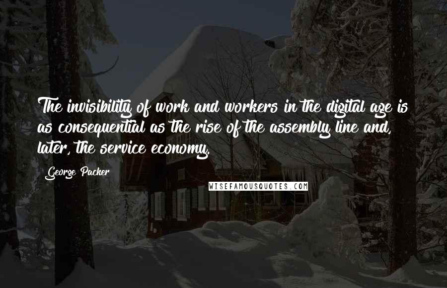 George Packer Quotes: The invisibility of work and workers in the digital age is as consequential as the rise of the assembly line and, later, the service economy.