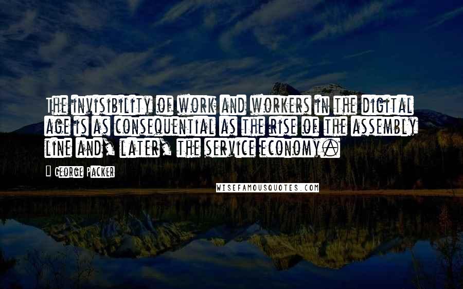 George Packer Quotes: The invisibility of work and workers in the digital age is as consequential as the rise of the assembly line and, later, the service economy.