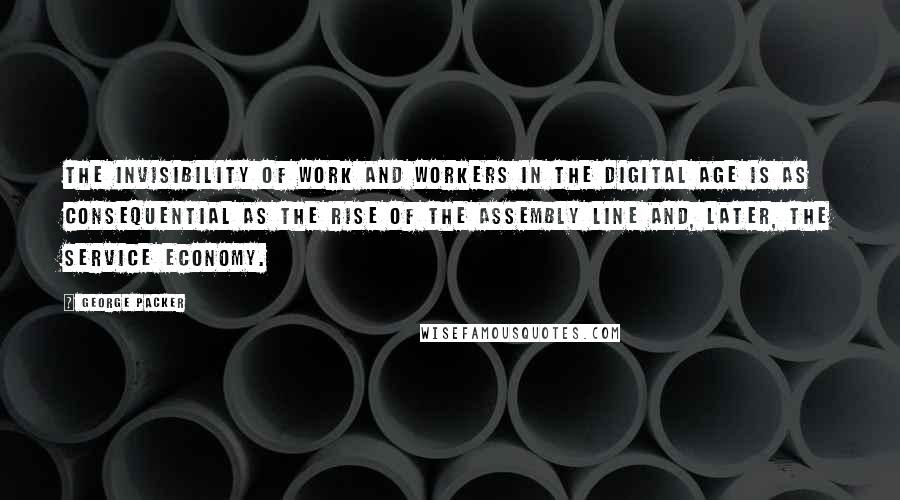 George Packer Quotes: The invisibility of work and workers in the digital age is as consequential as the rise of the assembly line and, later, the service economy.