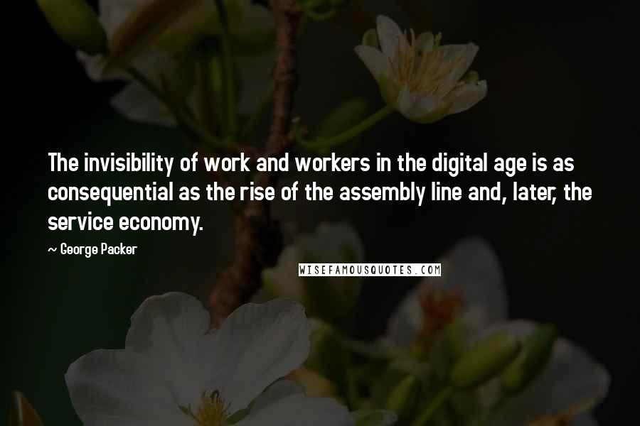 George Packer Quotes: The invisibility of work and workers in the digital age is as consequential as the rise of the assembly line and, later, the service economy.