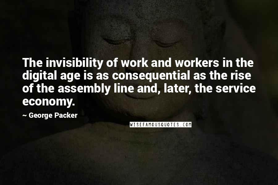 George Packer Quotes: The invisibility of work and workers in the digital age is as consequential as the rise of the assembly line and, later, the service economy.