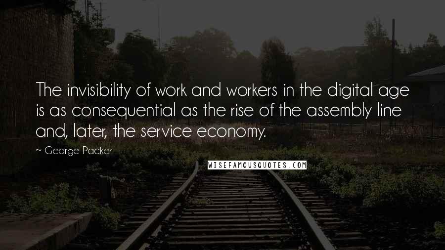 George Packer Quotes: The invisibility of work and workers in the digital age is as consequential as the rise of the assembly line and, later, the service economy.