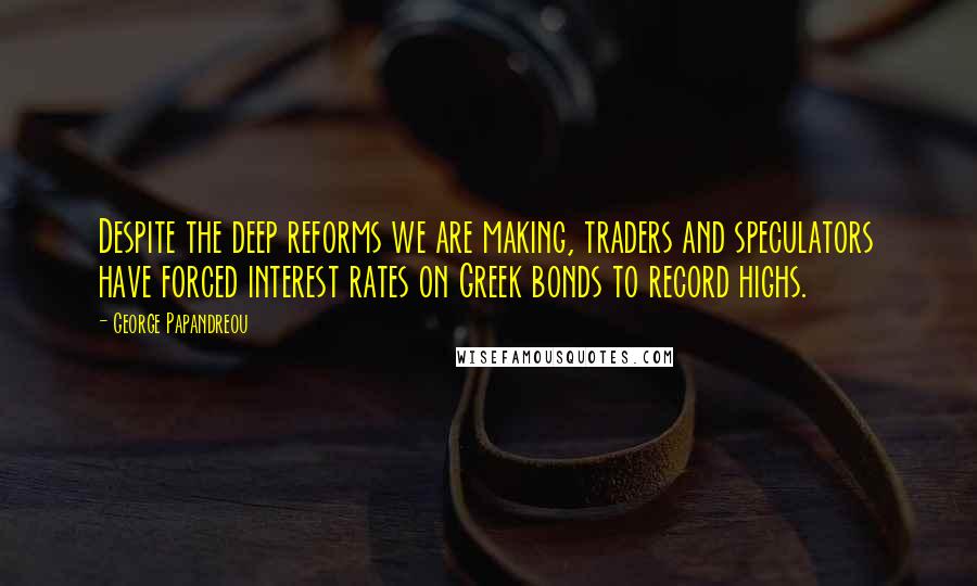George Papandreou Quotes: Despite the deep reforms we are making, traders and speculators have forced interest rates on Greek bonds to record highs.