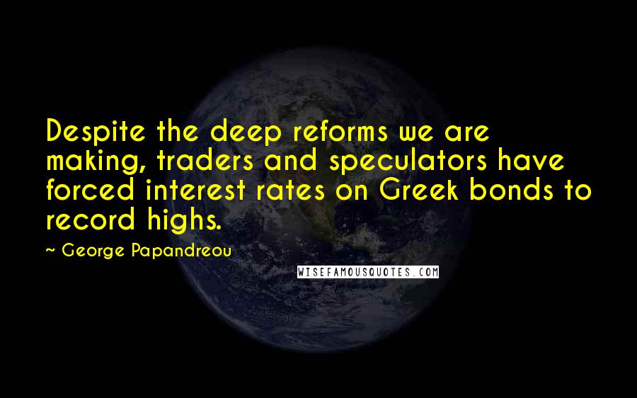 George Papandreou Quotes: Despite the deep reforms we are making, traders and speculators have forced interest rates on Greek bonds to record highs.