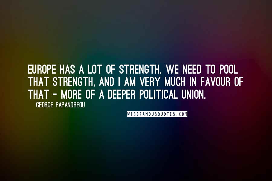 George Papandreou Quotes: Europe has a lot of strength. We need to pool that strength, and I am very much in favour of that - more of a deeper political union.