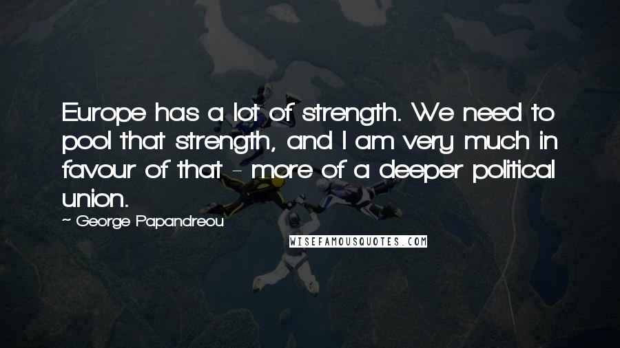 George Papandreou Quotes: Europe has a lot of strength. We need to pool that strength, and I am very much in favour of that - more of a deeper political union.