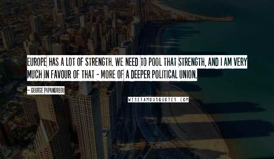 George Papandreou Quotes: Europe has a lot of strength. We need to pool that strength, and I am very much in favour of that - more of a deeper political union.