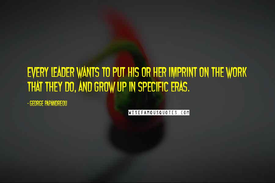 George Papandreou Quotes: Every leader wants to put his or her imprint on the work that they do, and grow up in specific eras.