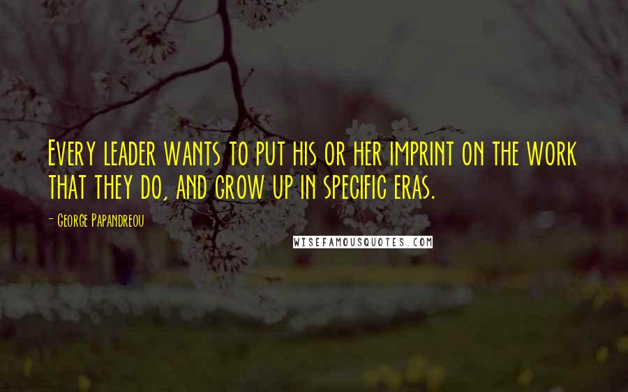 George Papandreou Quotes: Every leader wants to put his or her imprint on the work that they do, and grow up in specific eras.