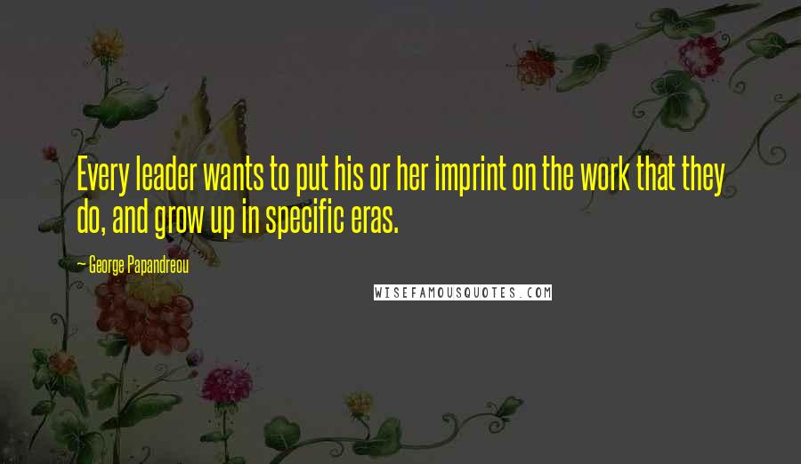 George Papandreou Quotes: Every leader wants to put his or her imprint on the work that they do, and grow up in specific eras.