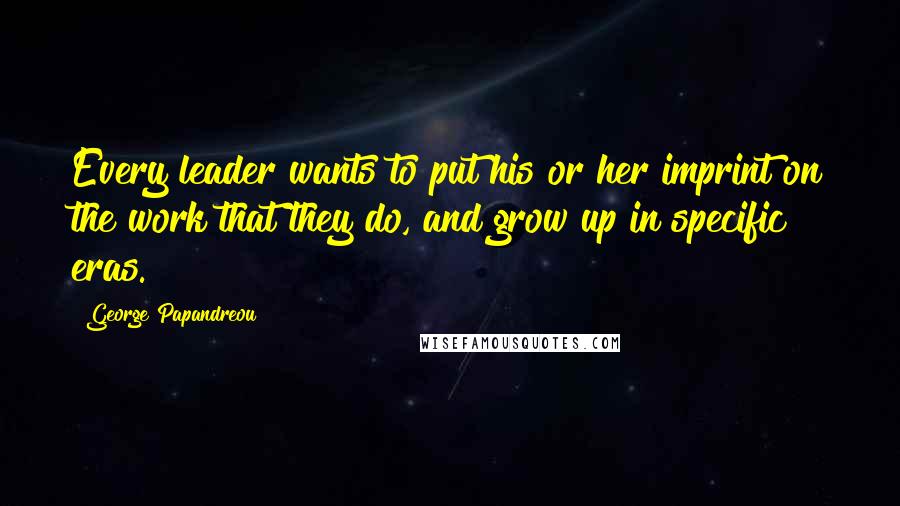 George Papandreou Quotes: Every leader wants to put his or her imprint on the work that they do, and grow up in specific eras.