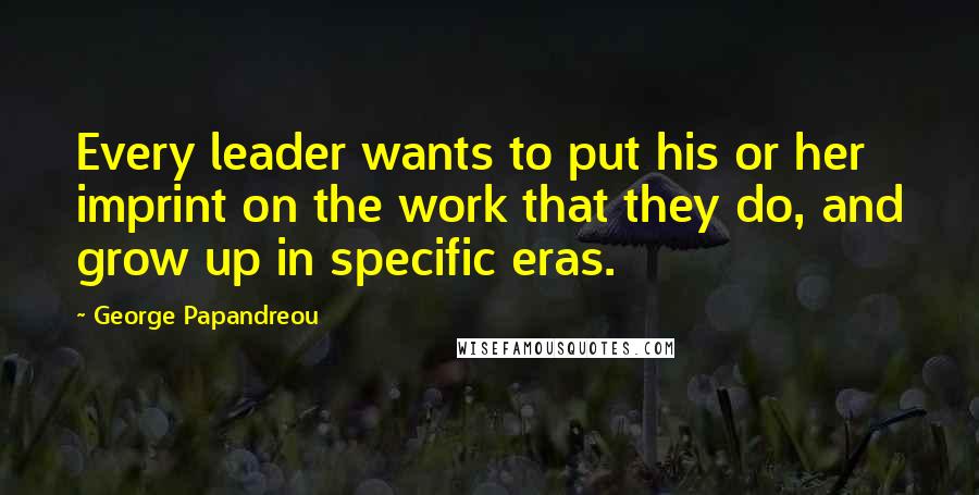 George Papandreou Quotes: Every leader wants to put his or her imprint on the work that they do, and grow up in specific eras.
