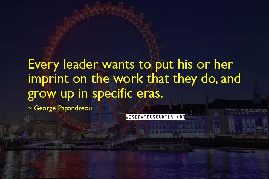 George Papandreou Quotes: Every leader wants to put his or her imprint on the work that they do, and grow up in specific eras.