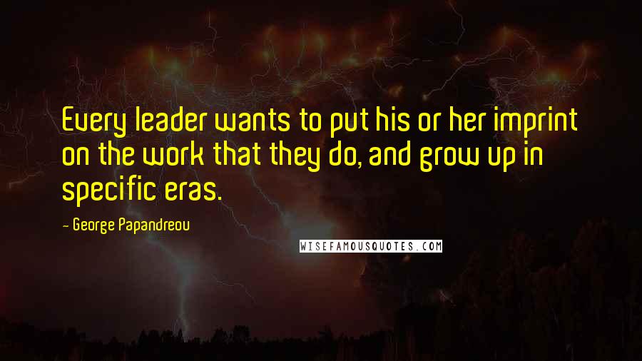 George Papandreou Quotes: Every leader wants to put his or her imprint on the work that they do, and grow up in specific eras.