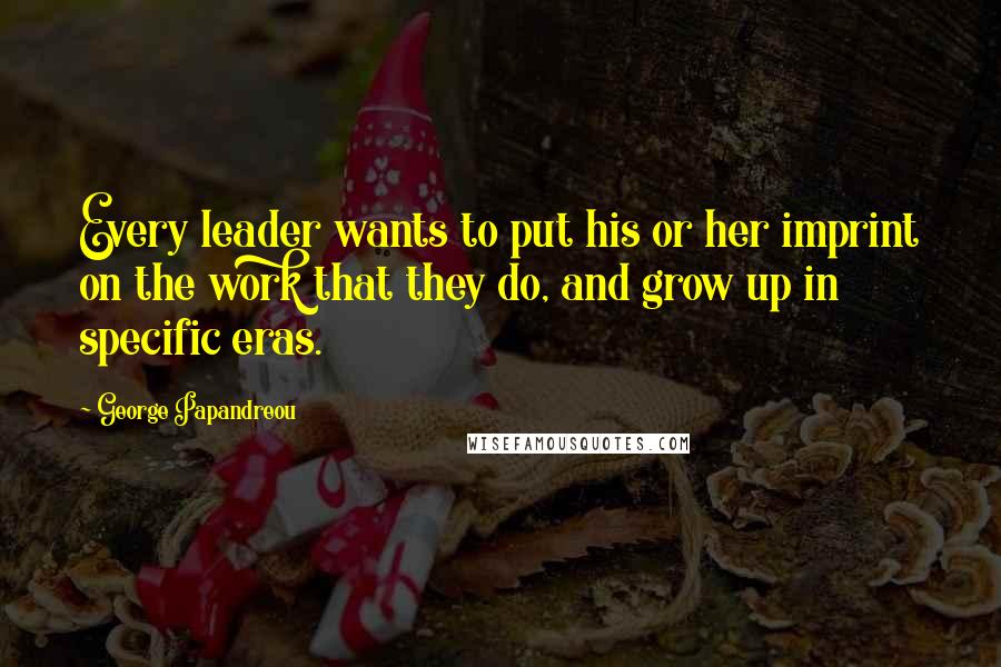 George Papandreou Quotes: Every leader wants to put his or her imprint on the work that they do, and grow up in specific eras.