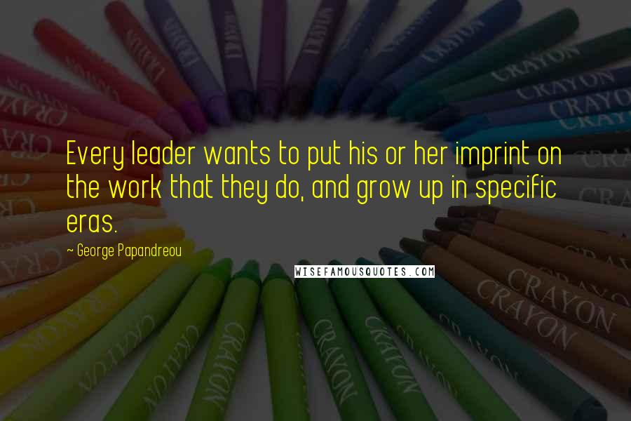 George Papandreou Quotes: Every leader wants to put his or her imprint on the work that they do, and grow up in specific eras.