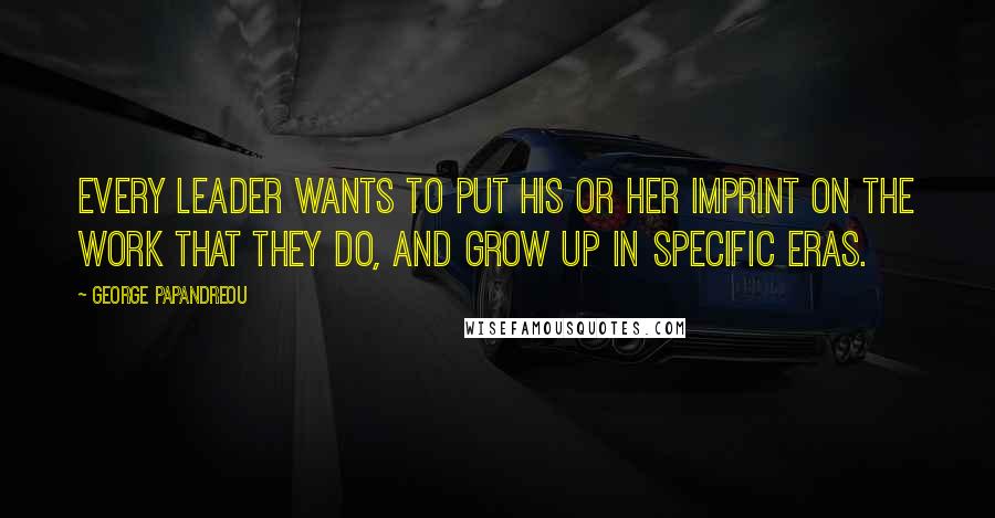 George Papandreou Quotes: Every leader wants to put his or her imprint on the work that they do, and grow up in specific eras.