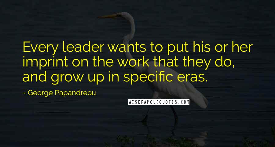 George Papandreou Quotes: Every leader wants to put his or her imprint on the work that they do, and grow up in specific eras.