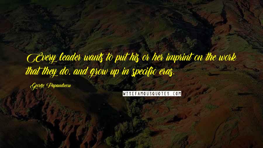 George Papandreou Quotes: Every leader wants to put his or her imprint on the work that they do, and grow up in specific eras.
