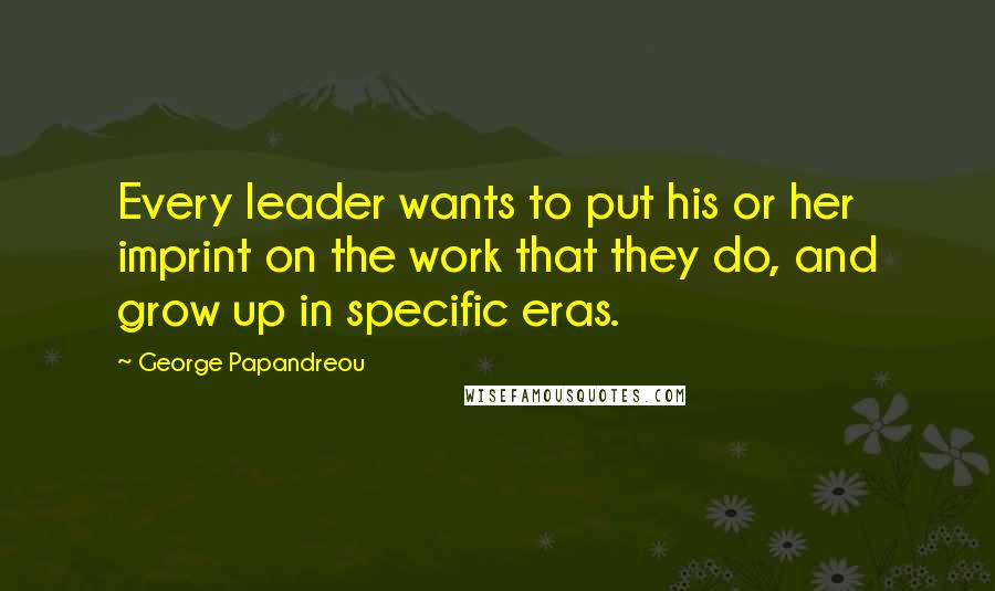 George Papandreou Quotes: Every leader wants to put his or her imprint on the work that they do, and grow up in specific eras.