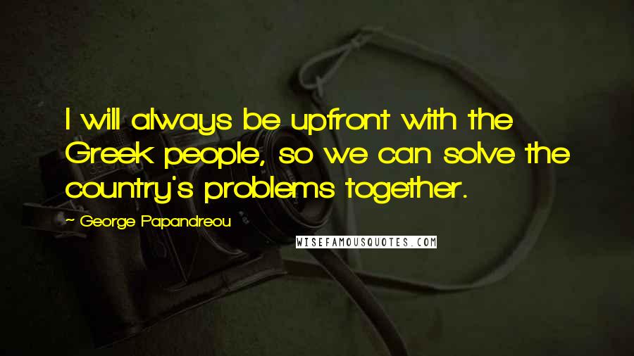 George Papandreou Quotes: I will always be upfront with the Greek people, so we can solve the country's problems together.