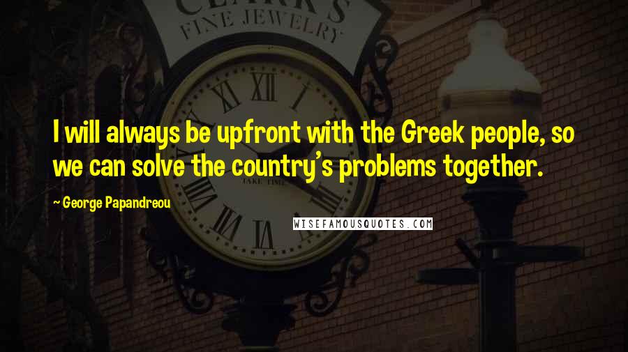 George Papandreou Quotes: I will always be upfront with the Greek people, so we can solve the country's problems together.