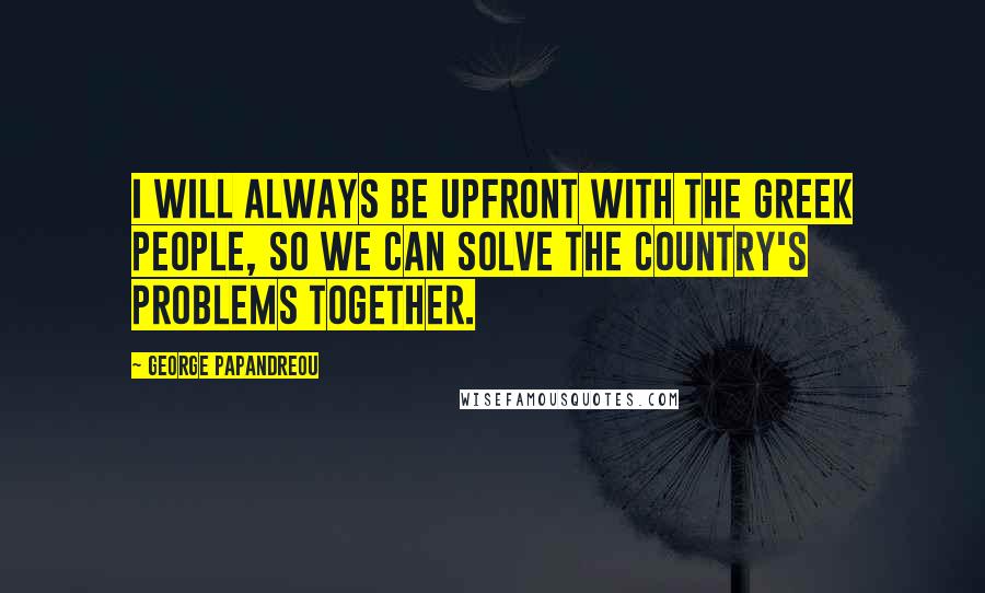 George Papandreou Quotes: I will always be upfront with the Greek people, so we can solve the country's problems together.