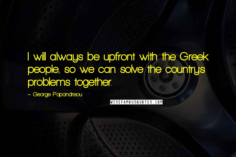 George Papandreou Quotes: I will always be upfront with the Greek people, so we can solve the country's problems together.