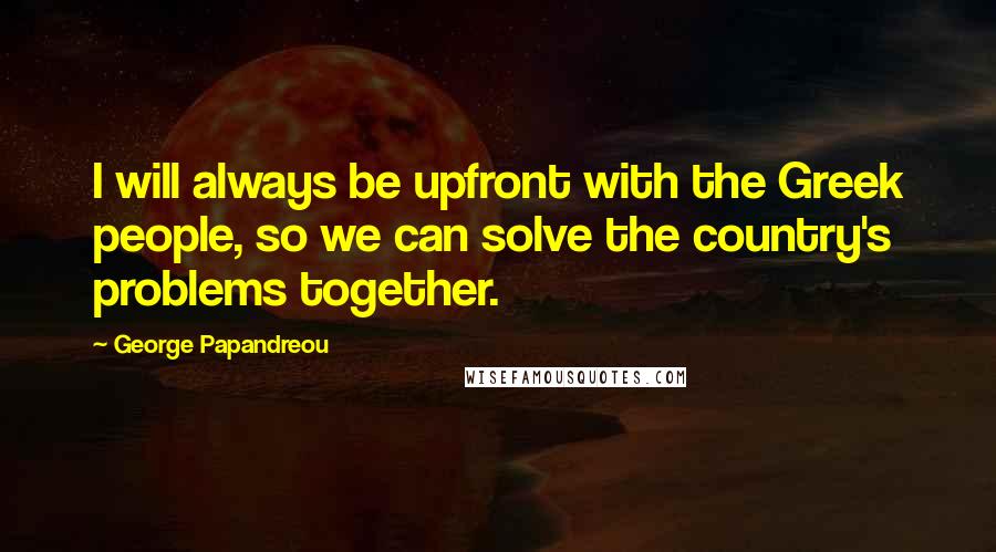 George Papandreou Quotes: I will always be upfront with the Greek people, so we can solve the country's problems together.