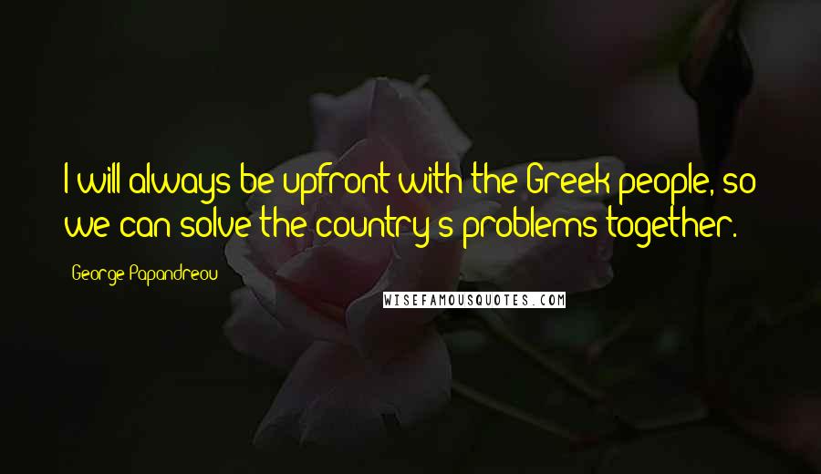 George Papandreou Quotes: I will always be upfront with the Greek people, so we can solve the country's problems together.