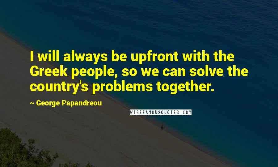 George Papandreou Quotes: I will always be upfront with the Greek people, so we can solve the country's problems together.