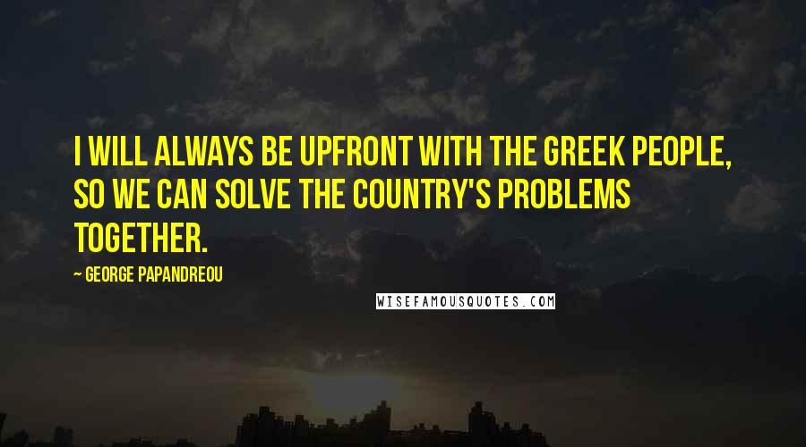 George Papandreou Quotes: I will always be upfront with the Greek people, so we can solve the country's problems together.