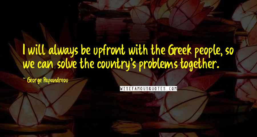 George Papandreou Quotes: I will always be upfront with the Greek people, so we can solve the country's problems together.