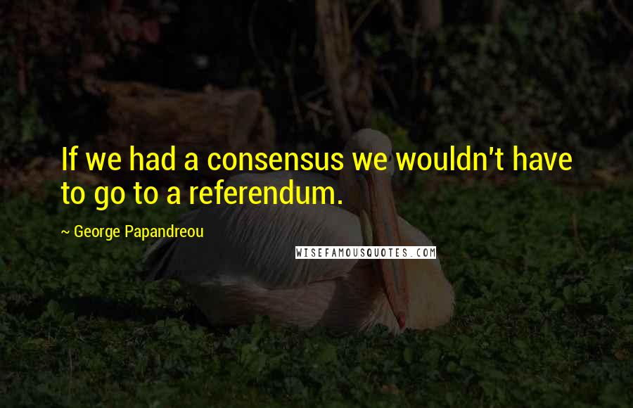 George Papandreou Quotes: If we had a consensus we wouldn't have to go to a referendum.