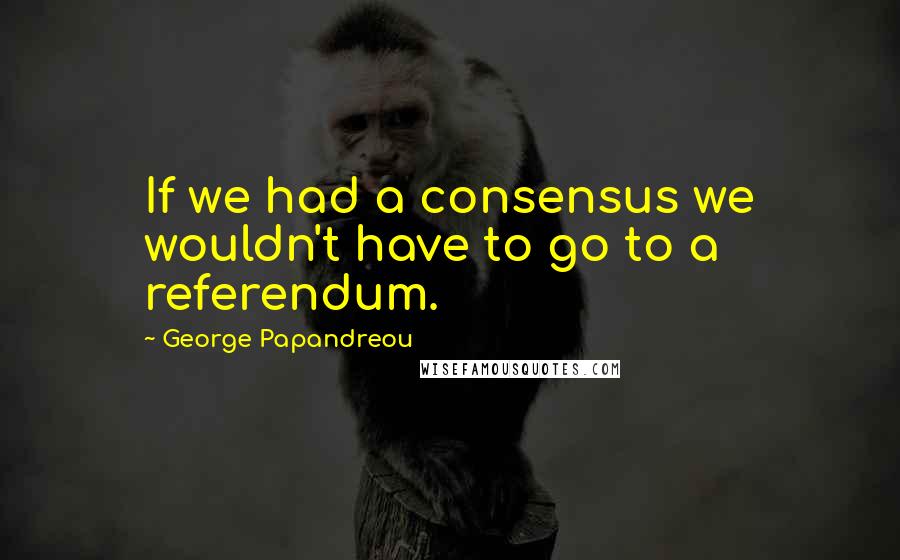 George Papandreou Quotes: If we had a consensus we wouldn't have to go to a referendum.