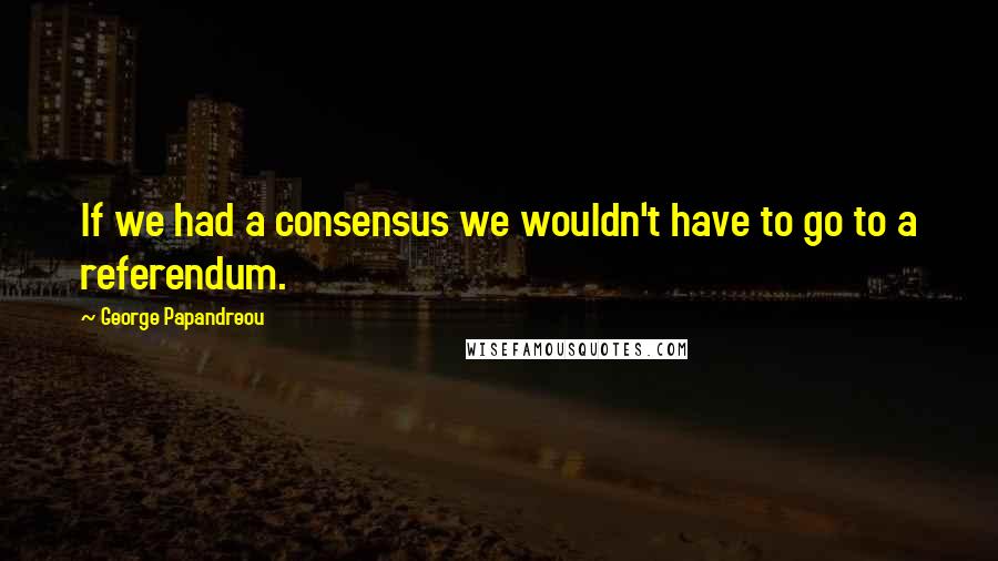 George Papandreou Quotes: If we had a consensus we wouldn't have to go to a referendum.