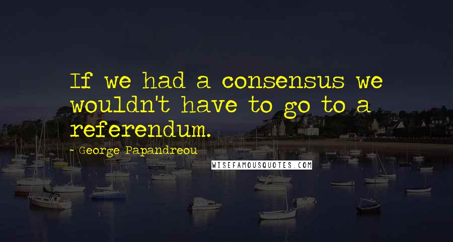 George Papandreou Quotes: If we had a consensus we wouldn't have to go to a referendum.