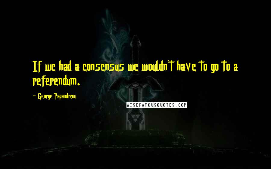 George Papandreou Quotes: If we had a consensus we wouldn't have to go to a referendum.